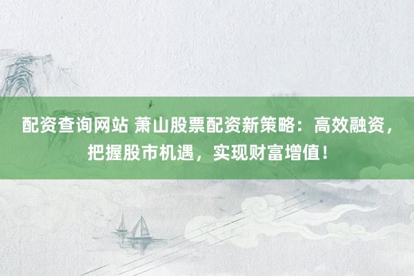 配资查询网站 萧山股票配资新策略：高效融资，把握股市机遇，实现财富增值！