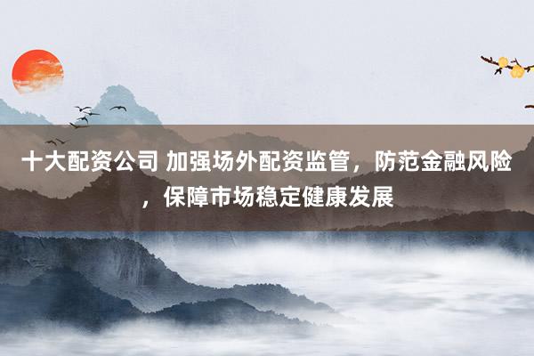 十大配资公司 加强场外配资监管，防范金融风险，保障市场稳定健康发展