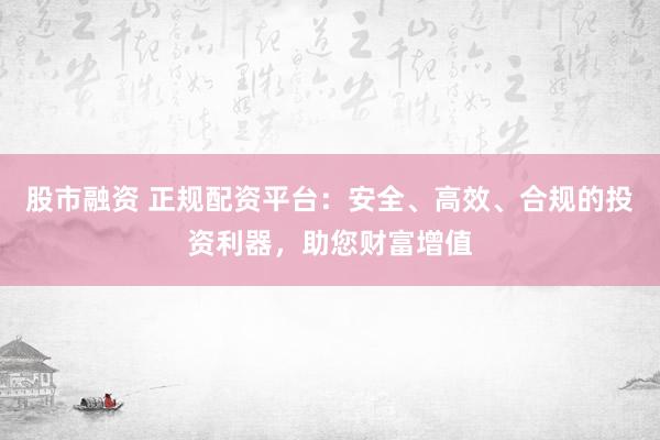 股市融资 正规配资平台：安全、高效、合规的投资利器，助您财富增值