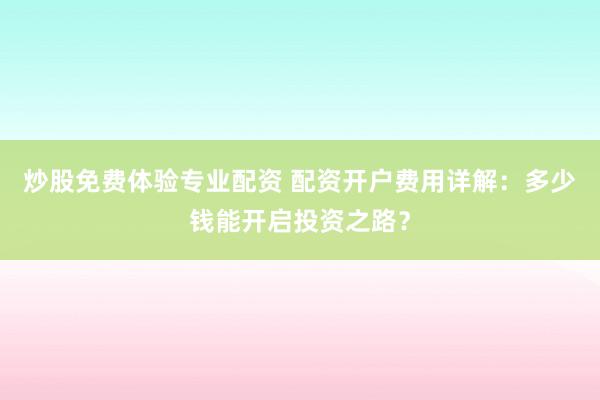 炒股免费体验专业配资 配资开户费用详解:多少钱能开启投资之路?