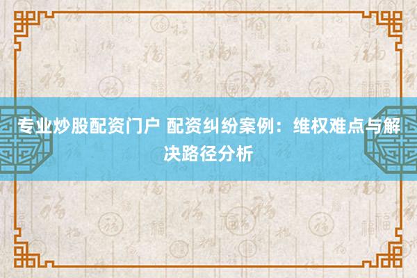 专业炒股配资门户 配资纠纷案例：维权难点与解决路径分析