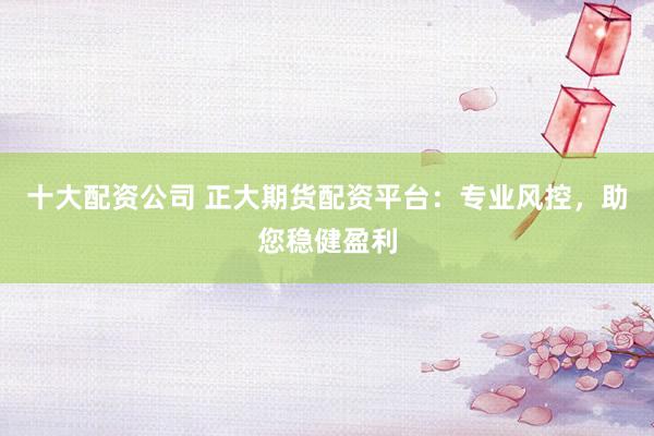 十大配资公司 正大期货配资平台：专业风控，助您稳健盈利