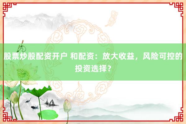 股票炒股配资开户 和配资：放大收益，风险可控的投资选择？
