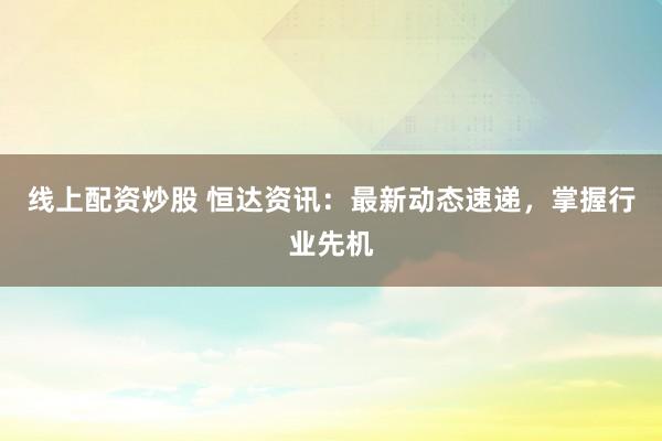 线上配资炒股 恒达资讯：最新动态速递，掌握行业先机