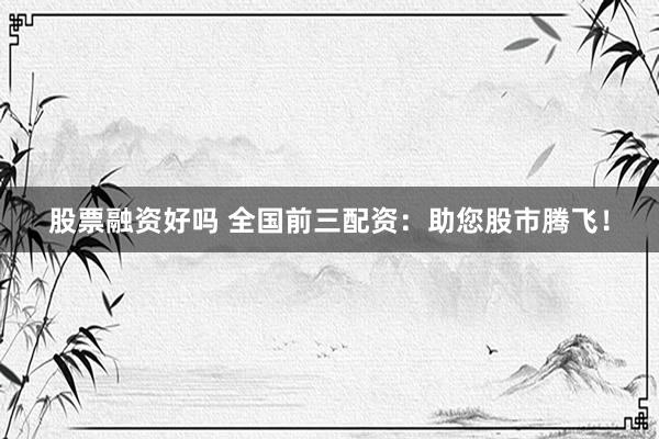 股票融资好吗 全国前三配资：助您股市腾飞！