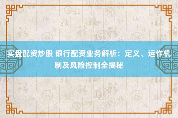 实盘配资炒股 银行配资业务解析：定义、运作机制及风险控制全揭秘
